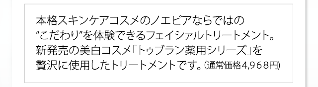 本格スキンケアコスメのノエビアならではの“こだわり”を体験できるフェイシァルトリートメント。新発売の美白コスメ「トゥブラン薬用シリーズ」を贅沢に使用したトリートメントです。（通常価格４,９６８円)