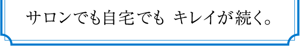 サロンでも自宅でも キレイが続く。