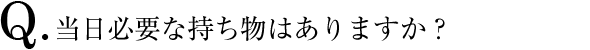 Q.当日必要な持ち物はありますか？