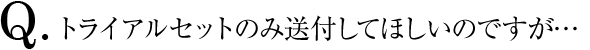 Q.トライアルセットのみ送付してほしいのですが…