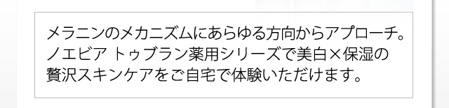 メラニンのメカニズムにあらゆる方向からアプローチ。ノエビア トゥブラン薬用シリーズで美白×保湿の贅沢スキンケアをご自宅で体験いただけます。
