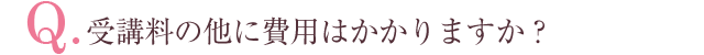 Q.受講料の他に費用はかかりますか？