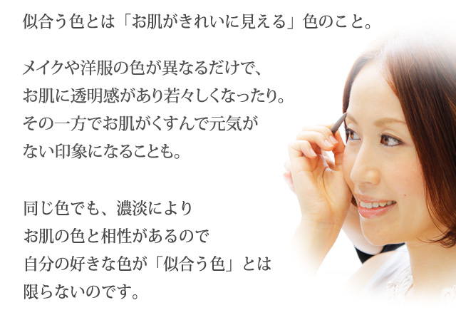 似合う色とは「お肌がきれいに見える」色のこと。メイクや洋服の色が異なるだけで、お肌に透明感があり若々しくなったり。その一方でお肌がくすんで元気がない印象になることも。同じ色でも、濃淡によりお肌の色と相性があるので自分の好きな色が「似合う色」とは限らないのです。