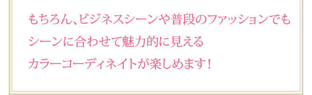 もちろん、ビジネスシーンや普段のファッションでもシーンに合わせて魅力的に見えるカラーコーディネイトが楽しめます！