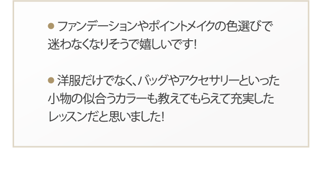 ファンデーションやポイントメイクの色選びで迷わなくなりそうで嬉しいです！ 洋服だけでなく、バッグやアクセサリーといった小物の似合うカラーも教えてもらえて充実したレッスンだと思いました！