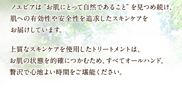 ノエビアは“お肌にとって自然であること”を見つめ続け、肌への有効性や安全性を追求したスキンケアをお届けしています。上質なスキンケアを使用したトリートメントは、お肌の状態を的確につかむため、すべてオールハンド。贅沢で心地よい時間をご堪能ください。