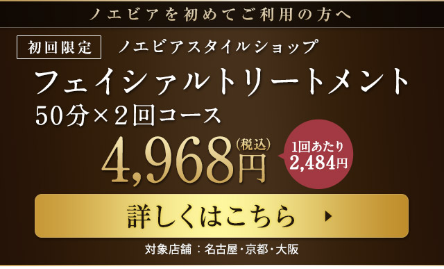 ノエビアを初めてご利用の方へ [初回限定]ノエビアスタイルショップフェイシァルトリートメント50分×２回コース 詳しくはこちらから 対象店舗：名古屋・京都・心斎橋
