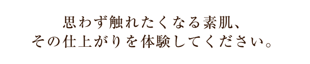 思わず触れたくなる素肌、その仕上がりを体験してください。