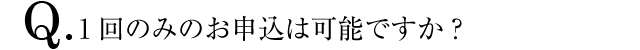 Q.1回のみのお申込は可能ですか？