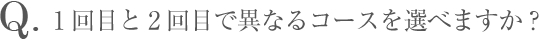 Q.1回目と2回目で異なるコースを選べますか？
