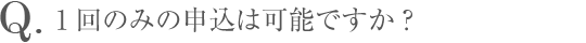 Q.1回のみの申込は可能ですか？