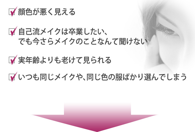 顔色が悪く見える・自己流メイクは卒業したい、でも今さらメイクのことなんて聞けない・実年齢よりも老けて見られる・いつも同じメイクや、同じ色の服ばかり選んでしまう