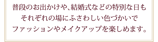 それぞれの場にふさわしい色づかいでファッションやメイクアップを楽しめます。