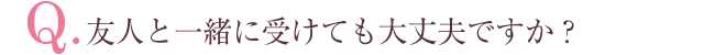 Q.友人と一緒に受けても大丈夫ですか？