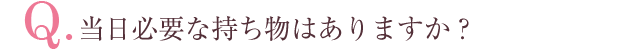 Q.当日必要な持ち物はありますか？