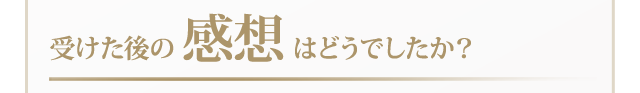 受けた後の感想はどうでしたか