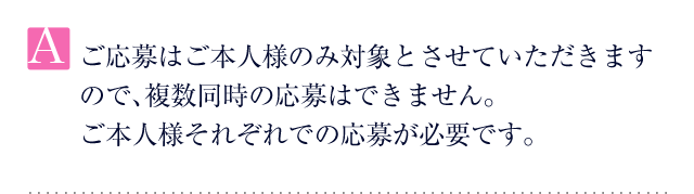 A.ご応募はご本人様のみ対象とさせていただきますので、複数同時の応募はできません。ご本人様それぞれでの応募が必要です。