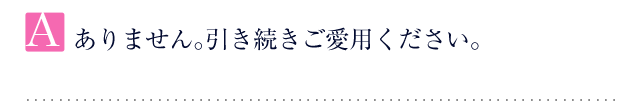 A.ありません。引き続きご愛用ください。