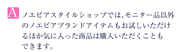 A.ノエビアスタイルショップでは、モニター品以外のノエビアブランドアイテムもお試しいただけるほか気に入った商品は購入いただくこともできます。